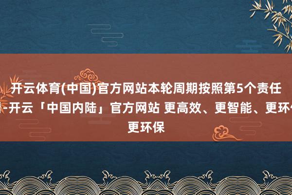 开云体育(中国)官方网站本轮周期按照第5个责任日-开云「中国内陆」官方网站 更高效、更智能、更环保