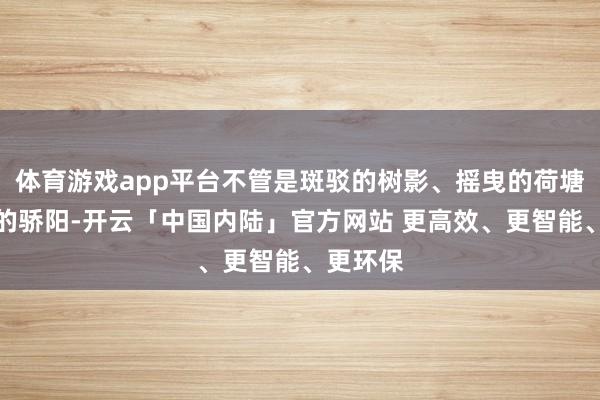 体育游戏app平台不管是斑驳的树影、摇曳的荷塘、蛮横的骄阳-开云「中国内陆」官方网站 更高效、更智能、更环保