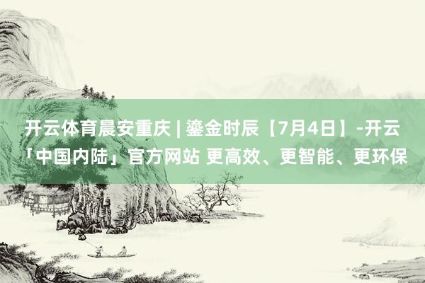 开云体育晨安重庆 | 鎏金时辰【7月4日】-开云「中国内陆」官方网站 更高效、更智能、更环保
