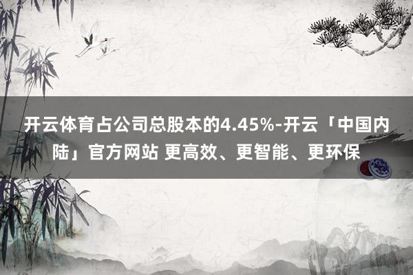 开云体育占公司总股本的4.45%-开云「中国内陆」官方网站 更高效、更智能、更环保