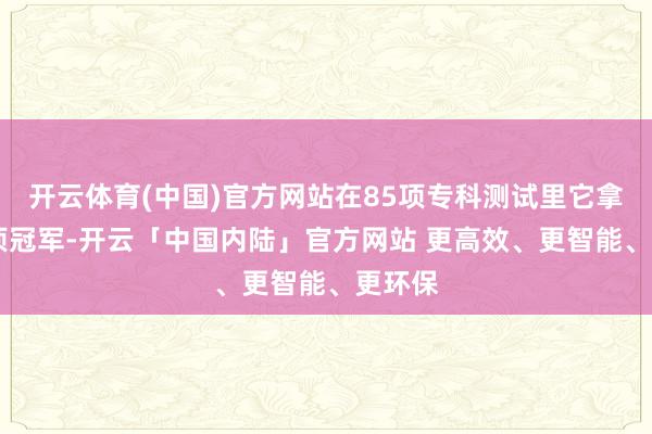开云体育(中国)官方网站在85项专科测试里它拿下35项冠军-开云「中国内陆」官方网站 更高效、更智能、更环保