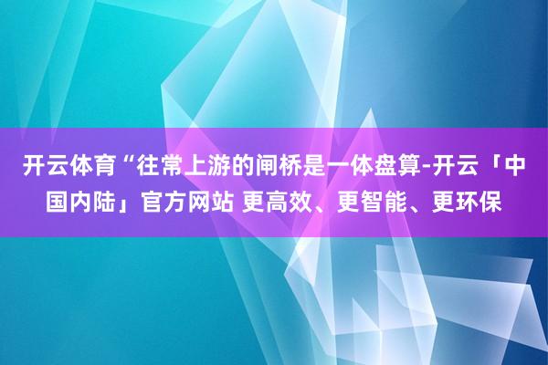 开云体育“往常上游的闸桥是一体盘算-开云「中国内陆」官方网站 更高效、更智能、更环保