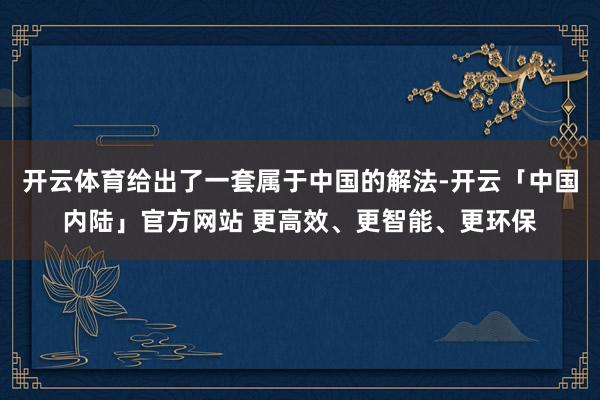 开云体育给出了一套属于中国的解法-开云「中国内陆」官方网站 更高效、更智能、更环保