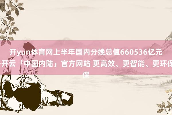开yun体育网上半年国内分娩总值660536亿元-开云「中国内陆」官方网站 更高效、更智能、更环保