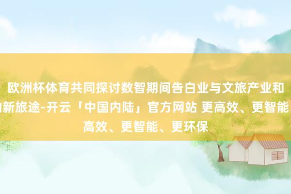 欧洲杯体育共同探讨数智期间告白业与文旅产业和会发展的新旅途-开云「中国内陆」官方网站 更高效、更智能、更环保