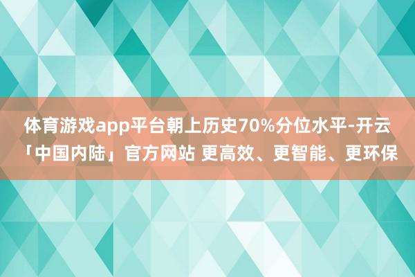 体育游戏app平台朝上历史70%分位水平-开云「中国内陆」官方网站 更高效、更智能、更环保