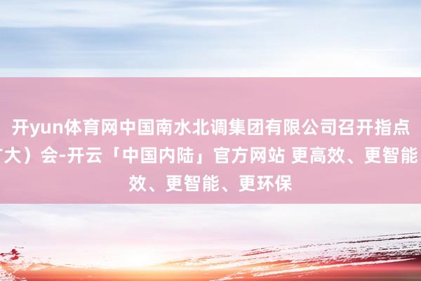 开yun体育网中国南水北调集团有限公司召开指点班子（扩大）会-开云「中国内陆」官方网站 更高效、更智能、更环保