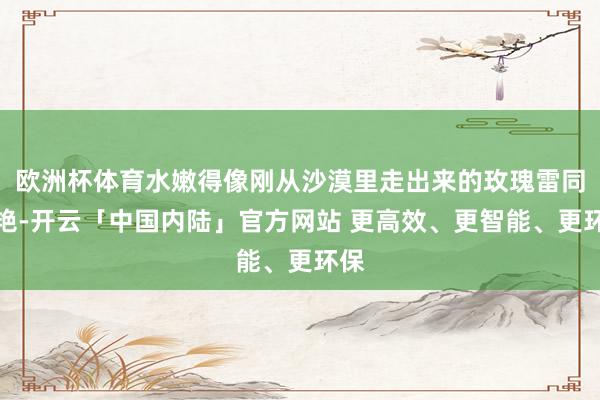 欧洲杯体育水嫩得像刚从沙漠里走出来的玫瑰雷同娇艳-开云「中国内陆」官方网站 更高效、更智能、更环保