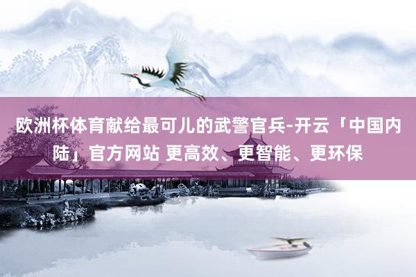 欧洲杯体育献给最可儿的武警官兵-开云「中国内陆」官方网站 更高效、更智能、更环保