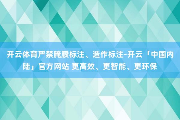 开云体育严禁腌臜标注、造作标注-开云「中国内陆」官方网站 更高效、更智能、更环保