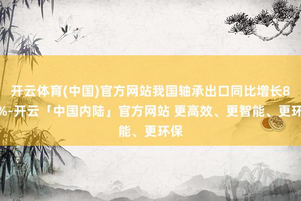 开云体育(中国)官方网站我国轴承出口同比增长8.7%-开云「中国内陆」官方网站 更高效、更智能、更环保