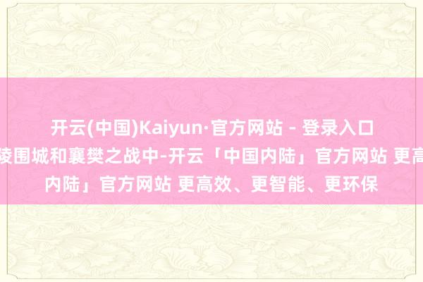 开云(中国)Kaiyun·官方网站 - 登录入口尤其在官渡之战、江陵围城和襄樊之战中-开云「中国内陆」官方网站 更高效、更智能、更环保
