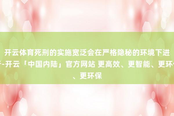 开云体育死刑的实施宽泛会在严格隐秘的环境下进行-开云「中国内陆」官方网站 更高效、更智能、更环保