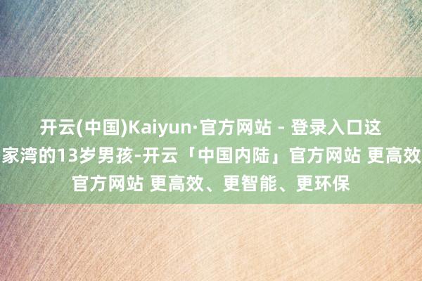 开云(中国)Kaiyun·官方网站 - 登录入口这个来自陕西咸阳韩家湾的13岁男孩-开云「中国内陆」官方网站 更高效、更智能、更环保