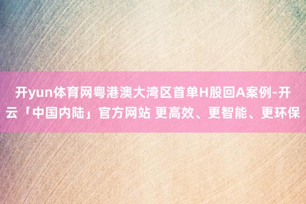 开yun体育网粤港澳大湾区首单H股回A案例-开云「中国内陆」官方网站 更高效、更智能、更环保
