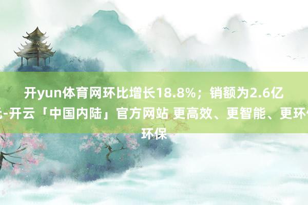 开yun体育网环比增长18.8%；销额为2.6亿元-开云「中国内陆」官方网站 更高效、更智能、更环保