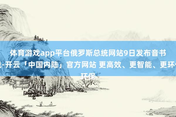体育游戏app平台　　俄罗斯总统网站9日发布音书说-开云「中国内陆」官方网站 更高效、更智能、更环保