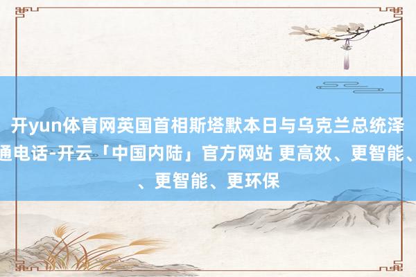 开yun体育网英国首相斯塔默本日与乌克兰总统泽连斯基通电话-开云「中国内陆」官方网站 更高效、更智能、更环保