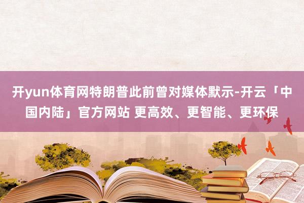 开yun体育网特朗普此前曾对媒体默示-开云「中国内陆」官方网站 更高效、更智能、更环保