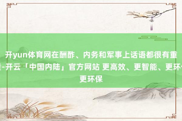 开yun体育网在酬酢、内务和军事上话语都很有重量-开云「中国内陆」官方网站 更高效、更智能、更环保