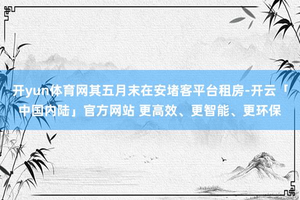 开yun体育网其五月末在安堵客平台租房-开云「中国内陆」官方网站 更高效、更智能、更环保