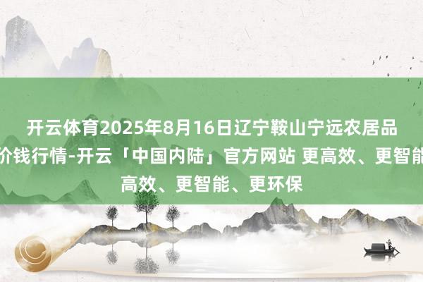 开云体育2025年8月16日辽宁鞍山宁远农居品批发阛阓价钱行情-开云「中国内陆」官方网站 更高效、更智能、更环保