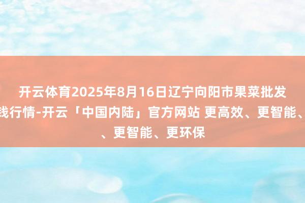 开云体育2025年8月16日辽宁向阳市果菜批发市集价钱行情-开云「中国内陆」官方网站 更高效、更智能、更环保