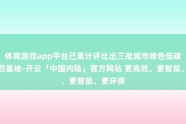体育游戏app平台已累计评比出三批城市绿色低碳场景示范基地-开云「中国内陆」官方网站 更高效、更智能、更环保