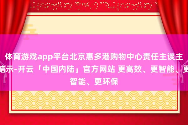 体育游戏app平台北京惠多港购物中心责任主谈主员则暗示-开云「中国内陆」官方网站 更高效、更智能、更环保