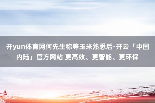 开yun体育网何先生称等玉米熟悉后-开云「中国内陆」官方网站 更高效、更智能、更环保