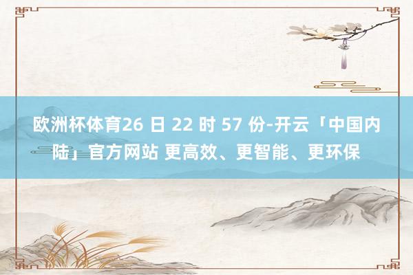 欧洲杯体育26 日 22 时 57 份-开云「中国内陆」官方网站 更高效、更智能、更环保