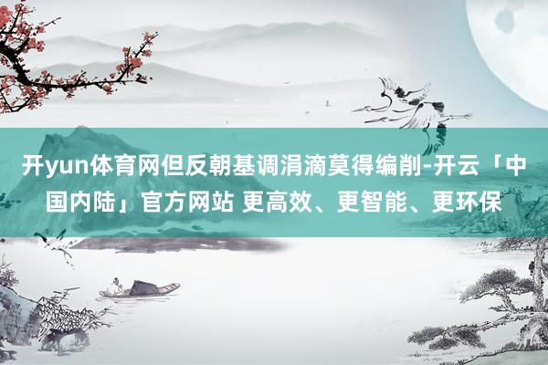 开yun体育网但反朝基调涓滴莫得编削-开云「中国内陆」官方网站 更高效、更智能、更环保