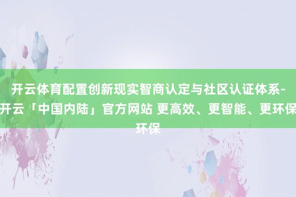 开云体育配置创新现实智商认定与社区认证体系-开云「中国内陆」官方网站 更高效、更智能、更环保