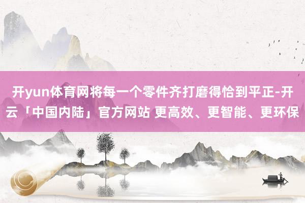 开yun体育网将每一个零件齐打磨得恰到平正-开云「中国内陆」官方网站 更高效、更智能、更环保