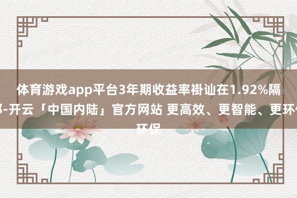 体育游戏app平台3年期收益率褂讪在1.92%隔邻-开云「中国内陆」官方网站 更高效、更智能、更环保