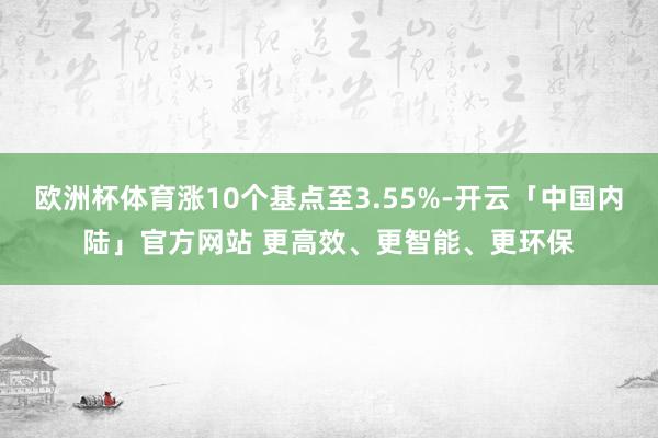 欧洲杯体育涨10个基点至3.55%-开云「中国内陆」官方网站 更高效、更智能、更环保