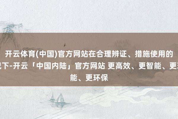 开云体育(中国)官方网站在合理辨证、措施使用的情况下-开云「中国内陆」官方网站 更高效、更智能、更环保