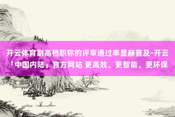 开云体育副高档职称的评审通过率显赫普及-开云「中国内陆」官方网站 更高效、更智能、更环保