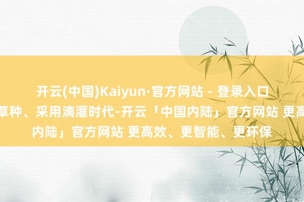 开云(中国)Kaiyun·官方网站 - 登录入口有学者建议引进外来草种、采用滴灌时代-开云「中国内陆」官方网站 更高效、更智能、更环保