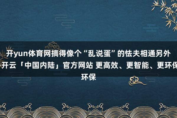 开yun体育网搞得像个“乱说蛋”的怯夫相通另外-开云「中国内陆」官方网站 更高效、更智能、更环保