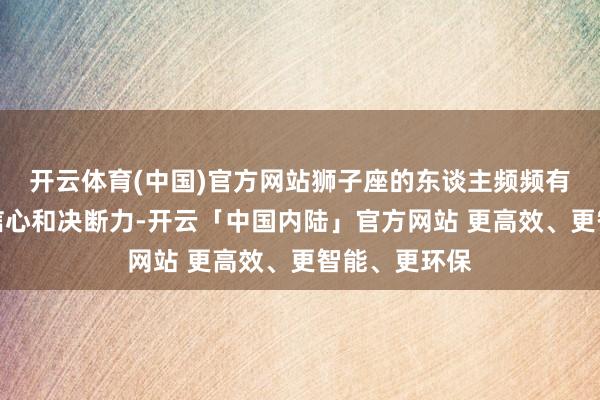 开云体育(中国)官方网站狮子座的东谈主频频有着超强的自信心和决断力-开云「中国内陆」官方网站 更高效、更智能、更环保