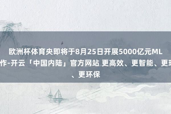 欧洲杯体育央即将于8月25日开展5000亿元MLF操作-开云「中国内陆」官方网站 更高效、更智能、更环保