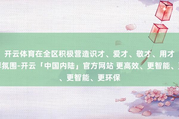开云体育在全区积极营造识才、爱才、敬才、用才的浓厚氛围-开云「中国内陆」官方网站 更高效、更智能、更环保