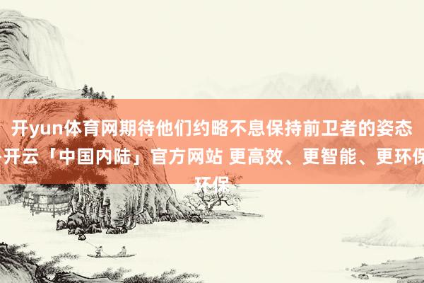 开yun体育网期待他们约略不息保持前卫者的姿态-开云「中国内陆」官方网站 更高效、更智能、更环保