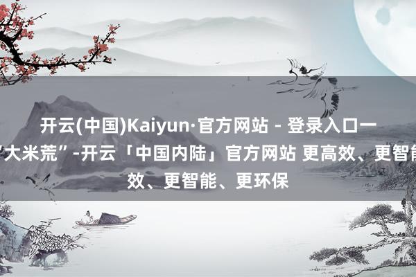 开云(中国)Kaiyun·官方网站 - 登录入口一度演形成“大米荒”-开云「中国内陆」官方网站 更高效、更智能、更环保