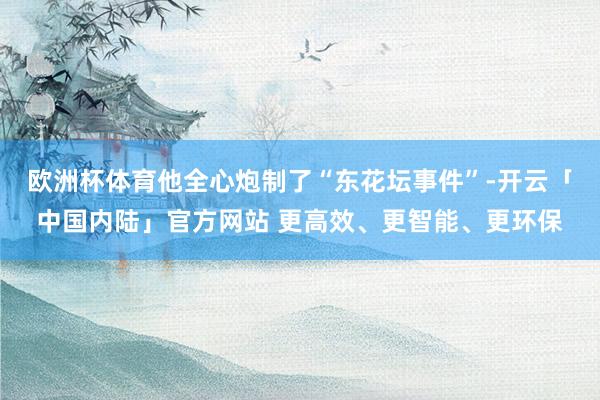 欧洲杯体育他全心炮制了“东花坛事件”-开云「中国内陆」官方网站 更高效、更智能、更环保