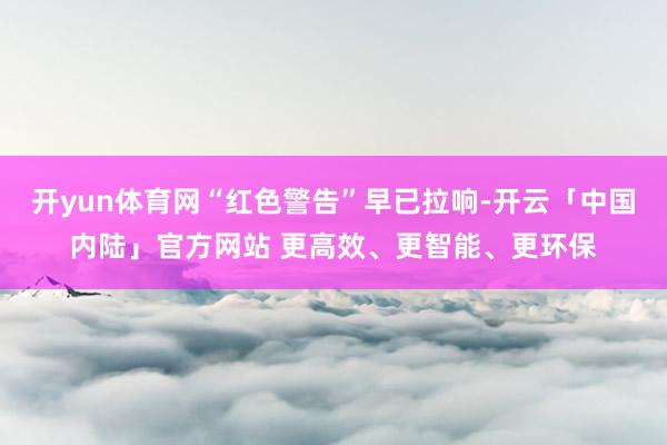 开yun体育网“红色警告”早已拉响-开云「中国内陆」官方网站 更高效、更智能、更环保