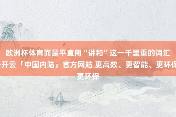 欧洲杯体育而是平直用“讲和”这一千里重的词汇-开云「中国内陆」官方网站 更高效、更智能、更环保