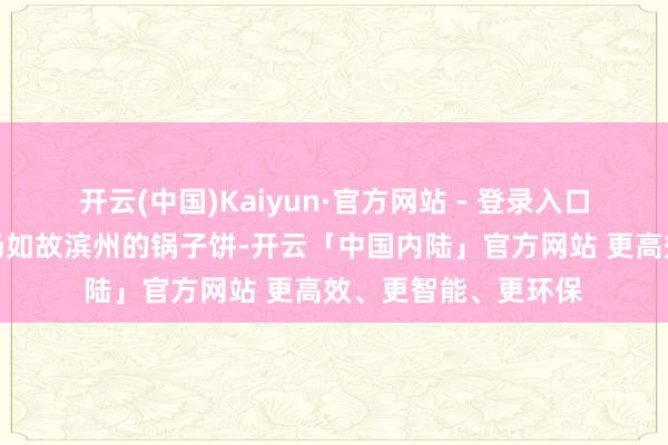 开云(中国)Kaiyun·官方网站 - 登录入口不论是菏泽的羊肉汤如故滨州的锅子饼-开云「中国内陆」官方网站 更高效、更智能、更环保