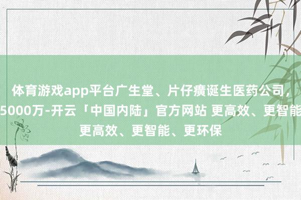 体育游戏app平台广生堂、片仔癀诞生医药公司,注册老本5000万-开云「中国内陆」官方网站 更高效、更智能、更环保